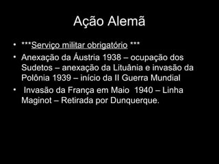 Ação Alemã
• ***Serviço militar obrigatório ***
• Anexação da Áustria 1938 – ocupação dos
Sudetos – anexação da Lituânia e invasão da
Polônia 1939 – início da II Guerra Mundial
• Invasão da França em Maio 1940 – Linha
Maginot – Retirada por Dunquerque.
 