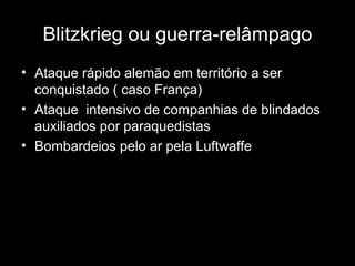 Blitzkrieg ou guerra-relâmpago
• Ataque rápido alemão em território a ser
conquistado ( caso França)
• Ataque intensivo de companhias de blindados
auxiliados por paraquedistas
• Bombardeios pelo ar pela Luftwaffe
 