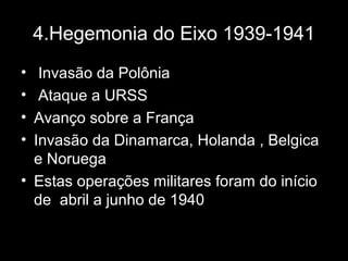 4.Hegemonia do Eixo 1939-1941
• Invasão da Polônia
• Ataque a URSS
• Avanço sobre a França
• Invasão da Dinamarca, Holanda , Belgica
e Noruega
• Estas operações militares foram do início
de abril a junho de 1940
 