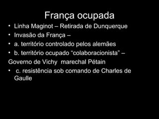 • Linha Maginot – Retirada de Dunquerque
• Invasão da França –
• a. território controlado pelos alemães
• b. território ocupado “colaboracionista” –
Governo de Vichy marechal Pétain
• c. resistência sob comando de Charles de
Gaulle
França ocupada
 