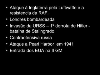 • Ataque à Inglaterra pela Luftwaffe e a
resistencia da RAF.
• Londres bombardeada
• Invasão da URSS – 1º derrota de Hitler -
batalha de Stalingrado
• Contraofensiva russa
• Ataque a Pearl Harbor em 1941
• Entrada dos EUA na II GM
 