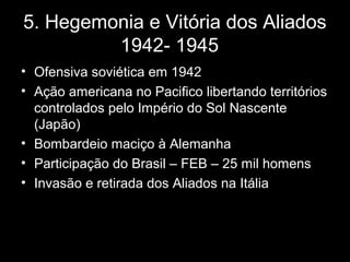 5. Hegemonia e Vitória dos Aliados
1942- 1945
• Ofensiva soviética em 1942
• Ação americana no Pacifico libertando territórios
controlados pelo Império do Sol Nascente
(Japão)
• Bombardeio maciço à Alemanha
• Participação do Brasil – FEB – 25 mil homens
• Invasão e retirada dos Aliados na Itália
 