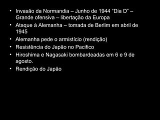 • Invasão da Normandia – Junho de 1944 “Dia D” –
Grande ofensiva – libertação da Europa
• Ataque à Alemanha – tomada de Berlim em abril de
1945
• Alemanha pede o armistício (rendição)
• Resistência do Japão no Pacifico
• Hiroshima e Nagasaki bombardeadas em 6 e 9 de
agosto.
• Rendição do Japão
 