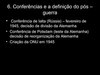 6. Conferências e a definição do pós –
guerra
• Conferência de Ialta (Rússia) – fevereiro de
1945, decisão de divisão da Alemanha
• Conferência de Potsdam (leste da Alemanha)
decisão de reorganização da Alemanha
• Criação da ONU em 1945
 