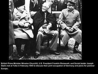 British Prime Minister Winston Churchill, U.S. President Franklin Roosevelt, and Soviet leader Joseph
Stalin met at Yalta in February 1945 to discuss their joint occupation of Germany and plans for postwar
Europe.
 