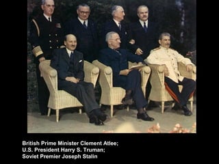British Prime Minister Clement Atlee;
U.S. President Harry S. Truman;
Soviet Premier Joseph Stalin.
 