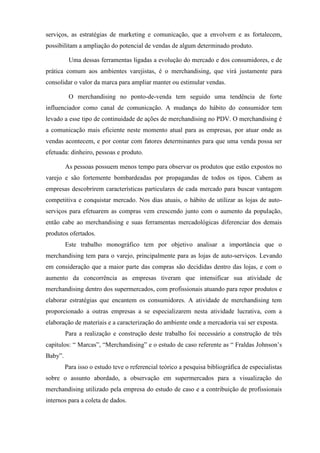 serviços, as estratégias de marketing e comunicação, que a envolvem e as fortalecem,
possibilitam a ampliação do potencial de vendas de algum determinado produto.
Uma dessas ferramentas ligadas a evolução do mercado e dos consumidores, e de
prática comum aos ambientes varejistas, é o merchandising, que virá justamente para
consolidar o valor da marca para ampliar manter ou estimular vendas.
O merchandising no ponto-de-venda tem seguido uma tendência de forte
influenciador como canal de comunicação. A mudança do hábito do consumidor tem
levado a esse tipo de continuidade de ações de merchandising no PDV. O merchandising é
a comunicação mais eficiente neste momento atual para as empresas, por atuar onde as
vendas acontecem, e por contar com fatores determinantes para que uma venda possa ser
efetuada: dinheiro, pessoas e produto.
As pessoas possuem menos tempo para observar os produtos que estão expostos no
varejo e são fortemente bombardeadas por propagandas de todos os tipos. Cabem as
empresas descobrirem características particulares de cada mercado para buscar vantagem
competitiva e conquistar mercado. Nos dias atuais, o hábito de utilizar as lojas de auto-
serviços para efetuarem as compras vem crescendo junto com o aumento da população,
então cabe ao merchandising e suas ferramentas mercadológicas diferenciar dos demais
produtos ofertados.
Este trabalho monográfico tem por objetivo analisar a importância que o
merchandising tem para o varejo, principalmente para as lojas de auto-serviços. Levando
em consideração que a maior parte das compras são decididas dentro das lojas, e com o
aumento da concorrência as empresas tiveram que intensificar sua atividade de
merchandising dentro dos supermercados, com profissionais atuando para repor produtos e
elaborar estratégias que encantem os consumidores. A atividade de merchandising tem
proporcionado a outras empresas a se especializarem nesta atividade lucrativa, com a
elaboração de materiais e a caracterização do ambiente onde a mercadoria vai ser exposta.
Para a realização e construção deste trabalho foi necessário a construção de três
capítulos: “ Marcas”, “Merchandising” e o estudo de caso referente as “ Fraldas Johnson’s
Baby”.
Para isso o estudo teve o referencial teórico a pesquisa bibliográfica de especialistas
sobre o assunto abordado, a observação em supermercados para a visualização do
merchandising utilizado pela empresa do estudo de caso e a contribuição de profissionais
internos para a coleta de dados.
 