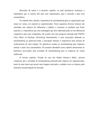 Descrição da marca é o primeiro capítulo, no qual pretende-se esclarecer a
importância que as marcas têm para suas organizações, para o mercado e para seus
consumidores.
No capítulo dois, aborda a importância do merchandising para as organizações que
atuam no varejo, em especial os supermercados. Neste segmento diversas técnicas são
utilizadas com objetivo de influenciar o público a consumir os produtos que ficam
expostos e a importância que uma embalagem que bem elaborada pode ser um diferencial
competitivo para suas companhias. De acordo com uma pesquisa realizada pelo POPAI-
USA (Point of Purchase Advertising International), é uma associação dedicada ao
merchandising no ponto-de-venda, a percepção humana é responsável pela maioria do
conhecimento de uma compra. Os aplicativos usados no merchandising para impactar,
seduzir e atrair seus consumidores. Os assuntos abordados neste capítulo demonstram os
benefícios provocados pela atividade de merchandising para as empresas do varejo
tradicional.
O terceiro capítulo, “Estudo de caso das fraldas Johnson’s Baby”, procura
comprovar que a atividade de merchandising praticado pela empresa em supermercados,
junto de uma marca que possui uma imagem associada a cuidados com as crianças pode
aumentar sua participação de mercado.
 