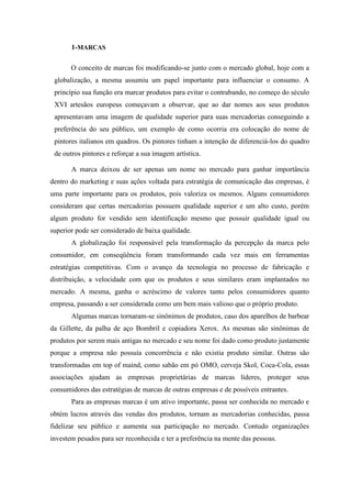 1-MARCAS
O conceito de marcas foi modificando-se junto com o mercado global, hoje com a
globalização, a mesma assumiu um papel importante para influenciar o consumo. A
princípio sua função era marcar produtos para evitar o contrabando, no começo do século
XVI artesãos europeus começavam a observar, que ao dar nomes aos seus produtos
apresentavam uma imagem de qualidade superior para suas mercadorias conseguindo a
preferência do seu público, um exemplo de como ocorria era colocação do nome de
pintores italianos em quadros. Os pintores tinham a intenção de diferenciá-los do quadro
de outros pintores e reforçar a sua imagem artística.
A marca deixou de ser apenas um nome no mercado para ganhar importância
dentro do marketing e suas ações voltada para estratégia de comunicação das empresas, é
uma parte importante para os produtos, pois valoriza os mesmos. Alguns consumidores
consideram que certas mercadorias possuem qualidade superior e um alto custo, porém
algum produto for vendido sem identificação mesmo que possuir qualidade igual ou
superior pode ser considerado de baixa qualidade.
A globalização foi responsável pela transformação da percepção da marca pelo
consumidor, em conseqüência foram transformando cada vez mais em ferramentas
estratégias competitivas. Com o avanço da tecnologia no processo de fabricação e
distribuição, a velocidade com que os produtos e seus similares eram implantados no
mercado. A mesma, ganha o acréscimo de valores tanto pelos consumidores quanto
empresa, passando a ser considerada como um bem mais valioso que o próprio produto.
Algumas marcas tornaram-se sinônimos de produtos, caso dos aparelhos de barbear
da Gillette, da palha de aço Bombril e copiadora Xerox. As mesmas são sinônimas de
produtos por serem mais antigas no mercado e seu nome foi dado como produto justamente
porque a empresa não possuía concorrência e não existia produto similar. Outras são
transformadas em top of maind, como sabão em pó OMO, cerveja Skol, Coca-Cola, essas
associações ajudam as empresas proprietárias de marcas líderes, proteger seus
consumidores das estratégias de marcas de outras empresas e de possíveis entrantes.
Para as empresas marcas é um ativo importante, passa ser conhecida no mercado e
obtém lucros através das vendas dos produtos, tornam as mercadorias conhecidas, passa
fidelizar seu público e aumenta sua participação no mercado. Contudo organizações
investem pesados para ser reconhecida e ter a preferência na mente das pessoas.
 