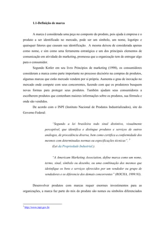 1.1-Definição de marca
A marca é considerada uma peça no composto do produto, pois ajuda à empresa e o
produto a ser identificado no mercado, pode ser um símbolo, um nome, logotipo e
quaisquer fatores que causam sua identificação. A mesma deixou de considerada apenas
como nome, e sim como uma ferramenta estratégica e um dos principais elementos de
comunicação em atividade do marketing, promessa que a organização tem de entregar algo
para o consumidor.
Segundo Kotler em seu livro Princípios de marketing (1998), os consumidores
consideram a marca como parte importante no processo decisório na compras de produtos,
algumas marcas que estão mercado vendem por si própria. Aumenta o grau de inovação no
mercado onde compete com seus concorrentes, fazendo com que os produtores busquem
novas formas para proteger seus produtos. Também ajudam seus consumidores a
escolherem produtos que contenham maiores informações sobre os produtos, sua fórmula e
onde são vendidos.
De acordo com o INPI (Instituto Nacional de Produtos Industrializados), site do
Governo Federal:
“Segundo a lei brasileira todo sinal distintivo, visualmente
perceptível, que identifica e distingue produtos e serviços de outros
análogos, de procedência diversa, bem como certifica a conformidade dos
mesmos com determinadas normas ou especificações técnicas”. 3
(Lei da Propriedade Industrial.).
“A Americam Marketing Association, define marca como um nome,
termo, sinal, símbolo ou desenho, ou uma combinação dos mesmos que
idetinfique os bens e serviços oferecidos por um vendedor ou grupo de
vendedores e os diferencie dos demais concorrentes” (ROCHA, 1999:93).
Desenvolver produtos com marcas requer enormes investimentos para as
organizações, a marca faz parte do mix do produto são nomes ou símbolos diferenciados
3
http://www.inpi.gov.br
 