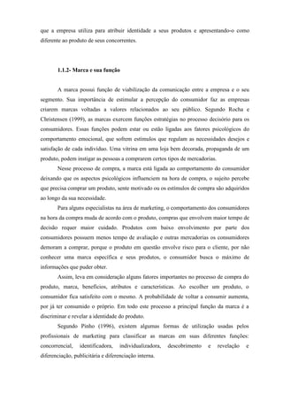 que a empresa utiliza para atribuir identidade a seus produtos e apresentando-o como
diferente ao produto de seus concorrentes.
1.1.2- Marca e sua função
A marca possui função de viabilização da comunicação entre a empresa e o seu
segmento. Sua importância de estimular a percepção do consumidor faz as empresas
criarem marcas voltadas a valores relacionados ao seu público. Segundo Rocha e
Christensen (1999), as marcas exercem funções estratégias no processo decisório para os
consumidores. Essas funções podem estar ou estão ligadas aos fatores psicológicos do
comportamento emocional, que sofrem estímulos que regulam as necessidades desejos e
satisfação de cada indivíduo. Uma vitrina em uma loja bem decorada, propaganda de um
produto, podem instigar as pessoas a comprarem certos tipos de mercadorias.
Nesse processo de compra, a marca está ligada ao comportamento do consumidor
deixando que os aspectos psicológicos influenciem na hora de compra, o sujeito percebe
que precisa comprar um produto, sente motivado ou os estímulos de compra são adquiridos
ao longo da sua necessidade.
Para alguns especialistas na área de marketing, o comportamento dos consumidores
na hora da compra muda de acordo com o produto, compras que envolvem maior tempo de
decisão requer maior cuidado. Produtos com baixo envolvimento por parte dos
consumidores possuem menos tempo de avaliação e outras mercadorias os consumidores
demoram a comprar, porque o produto em questão envolve risco para o cliente, por não
conhecer uma marca específica e seus produtos, o consumidor busca o máximo de
informações que puder obter.
Assim, leva em consideração alguns fatores importantes no processo de compra do
produto, marca, benefícios, atributos e características. Ao escolher um produto, o
consumidor fica satisfeito com o mesmo. A probabilidade de voltar a consumir aumenta,
por já ter consumido o próprio. Em todo este processo a principal função da marca é a
discriminar e revelar a identidade do produto.
Segundo Pinho (1996), existem algumas formas de utilização usadas pelos
profissionais de marketing para classificar as marcas em suas diferentes funções:
concorrencial, identificadora, individualizadora, descobrimento e revelação e
diferenciação, publicitária e diferenciação interna.
 