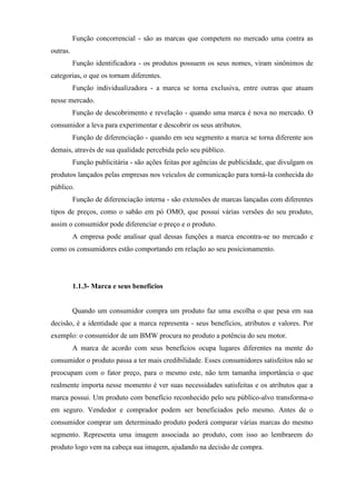 Função concorrencial - são as marcas que competem no mercado uma contra as
outras.
Função identificadora - os produtos possuem os seus nomes, viram sinônimos de
categorias, o que os tornam diferentes.
Função individualizadora - a marca se torna exclusiva, entre outras que atuam
nesse mercado.
Função de descobrimento e revelação - quando uma marca é nova no mercado. O
consumidor a leva para experimentar e descobrir os seus atributos.
Função de diferenciação - quando em seu segmento a marca se torna diferente aos
demais, através de sua qualidade percebida pelo seu público.
Função publicitária - são ações feitas por agências de publicidade, que divulgam os
produtos lançados pelas empresas nos veículos de comunicação para torná-la conhecida do
público.
Função de diferenciação interna - são extensões de marcas lançadas com diferentes
tipos de preços, como o sabão em pó OMO, que possui várias versões do seu produto,
assim o consumidor pode diferenciar o preço e o produto.
A empresa pode analisar qual dessas funções a marca encontra-se no mercado e
como os consumidores estão comportando em relação ao seu posicionamento.
1.1.3- Marca e seus benefícios
Quando um consumidor compra um produto faz uma escolha o que pesa em sua
decisão, é a identidade que a marca representa - seus benefícios, atributos e valores. Por
exemplo: o consumidor de um BMW procura no produto a potência do seu motor.
A marca de acordo com seus benefícios ocupa lugares diferentes na mente do
consumidor o produto passa a ter mais credibilidade. Esses consumidores satisfeitos não se
preocupam com o fator preço, para o mesmo este, não tem tamanha importância o que
realmente importa nesse momento é ver suas necessidades satisfeitas e os atributos que a
marca possui. Um produto com benefício reconhecido pelo seu público-alvo transforma-o
em seguro. Vendedor e comprador podem ser beneficiados pelo mesmo. Antes de o
consumidor comprar um determinado produto poderá comparar várias marcas do mesmo
segmento. Representa uma imagem associada ao produto, com isso ao lembrarem do
produto logo vem na cabeça sua imagem, ajudando na decisão de compra.
 