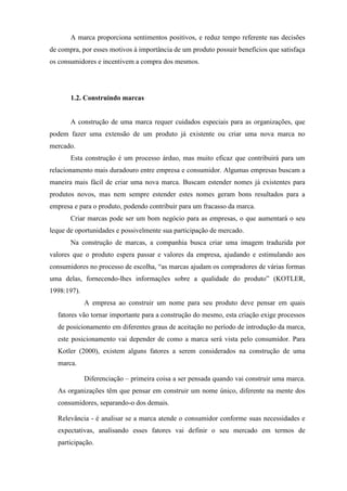 A marca proporciona sentimentos positivos, e reduz tempo referente nas decisões
de compra, por esses motivos à importância de um produto possuir benefícios que satisfaça
os consumidores e incentivem a compra dos mesmos.
1.2. Construindo marcas
A construção de uma marca requer cuidados especiais para as organizações, que
podem fazer uma extensão de um produto já existente ou criar uma nova marca no
mercado.
Esta construção é um processo árduo, mas muito eficaz que contribuirá para um
relacionamento mais duradouro entre empresa e consumidor. Algumas empresas buscam a
maneira mais fácil de criar uma nova marca. Buscam estender nomes já existentes para
produtos novos, mas nem sempre estender estes nomes geram bons resultados para a
empresa e para o produto, podendo contribuir para um fracasso da marca.
Criar marcas pode ser um bom negócio para as empresas, o que aumentará o seu
leque de oportunidades e possivelmente sua participação de mercado.
Na construção de marcas, a companhia busca criar uma imagem traduzida por
valores que o produto espera passar e valores da empresa, ajudando e estimulando aos
consumidores no processo de escolha, “as marcas ajudam os compradores de várias formas
uma delas, fornecendo-lhes informações sobre a qualidade do produto” (KOTLER,
1998:197).
A empresa ao construir um nome para seu produto deve pensar em quais
fatores vão tornar importante para a construção do mesmo, esta criação exige processos
de posicionamento em diferentes graus de aceitação no período de introdução da marca,
este posicionamento vai depender de como a marca será vista pelo consumidor. Para
Kotler (2000), existem alguns fatores a serem considerados na construção de uma
marca.
Diferenciação – primeira coisa a ser pensada quando vai construir uma marca.
As organizações têm que pensar em construir um nome único, diferente na mente dos
consumidores, separando-o dos demais.
Relevância - é analisar se a marca atende o consumidor conforme suas necessidades e
expectativas, analisando esses fatores vai definir o seu mercado em termos de
participação.
 