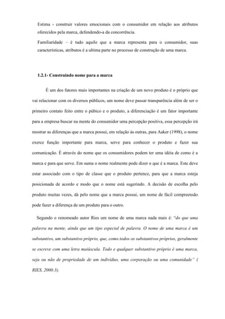 Estima - construir valores emocionais com o consumidor em relação aos atributos
oferecidos pela marca, defendendo-a da concorrência.
Familiaridade – é tudo aquilo que a marca representa para o consumidor, suas
características, atributos é a ultima parte no processo de construção de uma marca.
1.2.1- Construindo nome para a marca
É um dos fatores mais importantes na criação de um novo produto é o próprio que
vai relacionar com os diversos públicos, um nome deve passar transparência além de ser o
primeiro contato feito entre o púbico e o produto, a diferenciação é um fator importante
para a empresa buscar na mente do consumidor uma percepção positiva, essa percepção irá
mostrar as diferenças que a marca possui, em relação às outras, para Aaker (1998), o nome
exerce função importante para marca, serve para conhecer o produto e fazer sua
comunicação. É através do nome que os consumidores podem ter uma idéia de como é a
marca e para que serve. Em suma o nome realmente pode dizer o que é a marca. Este deve
estar associado com o tipo de classe que o produto pertence, para que a marca esteja
posicionada de acordo e modo que o nome está sugerindo. A decisão de escolha pelo
produto muitas vezes, dá pelo nome que a marca possui, um nome de fácil compreensão
pode fazer a diferença de um produto para o outro.
Segundo o renomeado autor Ries um nome de uma marca nada mais é: “do que uma
palavra na mente, ainda que um tipo especial de palavra. O nome de uma marca é um
substantivo, um substantivo próprio, que, como todos os substantivos próprios, geralmente
se escreve com uma letra maiúscula. Todo e qualquer substantivo próprio é uma marca,
seja ou não de propriedade de um indivíduo, uma corporação ou uma comunidade” (
RIES, 2000:3).
 