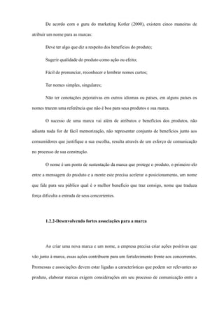 De acordo com o guru do marketing Kotler (2000), existem cinco maneiras de
atribuir um nome para as marcas:
Deve ter algo que diz a respeito dos benefícios do produto;
Sugerir qualidade do produto como ação ou efeito;
Fácil de pronunciar, reconhecer e lembrar nomes curtos;
Ter nomes simples, singulares;
Não ter conotações pejorativas em outros idiomas ou países, em alguns países os
nomes trazem uma referência que não é boa para seus produtos e sua marca.
O sucesso de uma marca vai além de atributos e benefícios dos produtos, não
adianta nada for de fácil memorização, não representar conjunto de benefícios junto aos
consumidores que justifique a sua escolha, resulta através de um esforço de comunicação
no processo de sua construção.
O nome é um ponto de sustentação da marca que protege o produto, o primeiro elo
entre a mensagem do produto e a mente este precisa acelerar o posicionamento, um nome
que fale para seu público qual é o melhor benefício que traz consigo, nome que traduza
força dificulta a entrada de seus concorrentes.
1.2.2-Desenvolvendo fortes associações para a marca
Ao criar uma nova marca e um nome, a empresa precisa criar ações positivas que
vão junto à marca, essas ações contribuem para um fortalecimento frente aos concorrentes.
Promessas e associações devem estar ligadas a características que podem ser relevantes ao
produto, elaborar marcas exigem considerações em seu processo de comunicação entre a
 
