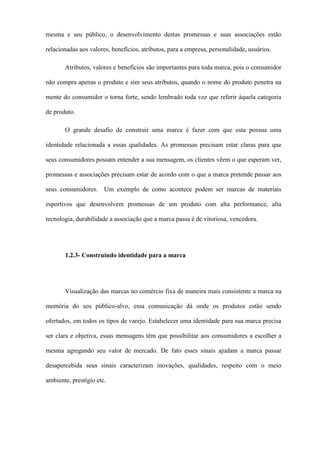 mesma e seu público, o desenvolvimento destas promessas e suas associações estão
relacionadas aos valores, benefícios, atributos, para a empresa, personalidade, usuários.
Atributos, valores e benefícios são importantes para toda marca, pois o consumidor
não compra apenas o produto e sim seus atributos, quando o nome do produto penetra na
mente do consumidor o torna forte, sendo lembrado toda vez que referir àquela categoria
de produto.
O grande desafio de construir uma marca é fazer com que esta possua uma
identidade relacionada a essas qualidades. As promessas precisam estar claras para que
seus consumidores possam entender a sua mensagem, os clientes vêem o que esperam ver,
promessas e associações precisam estar de acordo com o que a marca pretende passar aos
seus consumidores. Um exemplo de como acontece podem ser marcas de materiais
esportivos que desenvolvem promessas de um produto com alta performance, alta
tecnologia, durabilidade a associação que a marca passa é de vitoriosa, vencedora.
1.2.3- Construindo identidade para a marca
Visualização das marcas no comércio fixa de maneira mais consistente a marca na
memória do seu público-alvo, essa comunicação dá onde os produtos estão sendo
ofertados, em todos os tipos de varejo. Estabelecer uma identidade para sua marca precisa
ser clara e objetiva, essas mensagens têm que possibilitar aos consumidores a escolher a
mesma agregando seu valor de mercado. De fato esses sinais ajudam a marca passar
desapercebida seus sinais caracterizam inovações, qualidades, respeito com o meio
ambiente, prestígio etc.
 