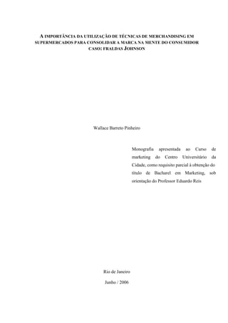 A IMPORTÂNCIA DA UTILIZAÇÃO DE TÉCNICAS DE MERCHANDISING EM
SUPERMERCADOS PARA CONSOLIDAR A MARCA NA MENTE DO CONSUMIDOR
CASO: FRALDAS JOHNSON
Wallace Barreto Pinheiro
Rio de Janeiro
Junho / 2006
Monografia apresentada ao Curso de
marketing do Centro Universitário da
Cidade, como requisito parcial à obtenção do
título de Bacharel em Marketing, sob
orientação do Professor Eduardo Reis
 