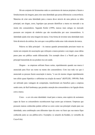 Há um conjunto de ferramentas onde os construtores de marcas projetam e fazem o
fortalecimento da imagem, para criar uma identidade que possa diferenciar a concorrência.
Maneiras de criar uma identidade para a marca dá-se através de uma palavra ou idéia
principal, um slogan, cores, logotipos que possam identificar a marca no mercado e na
mente dos consumidores. Segundo Kotler (1999), marcas mais antigas no mercado
possuem um conjunto de símbolos que são reconhecidos por seus consumidores. A
identidade ajuda criar uma imagem da marca. Uma forma de inventar uma identidade mais
forte dá através da estética, faz com que o seu público tenha uma visão atraente da marca.
Palavra ou idéia principal – As marcas quando pronunciadas precisam trazer na
mente um conjunto de associações que reforçam a marca perante o seu target, essas idéias
passa para seu público sendo diferenciada. Um exemplo disso é a Nestlé que a idéia
principal transmitida de seu produto rico em saúde.
Slogans – as empresas utilizam frases curtas, repetidamente quando sua marca é
anunciada para fixar seu nome na mente dos consumidores. Com isso toda vez que é
anunciado as pessoas fazem associação à marca, “o uso do mesmo slogan repetidamente
tem efeito quase hipnótico e subliminar na criação da marca” (KOTLER, 1999:90). Pode
ser utilizado para vantagem de competição, transformará em benefício para a empresa
sendo curto, de fácil lembrança, que prenda a atenção dos consumidores e ter ligação direta
com a marca.
Cores – a cor cria uma identidade visual para a marca, uma espécie de assinatura
capaz de fazer os consumidores reconhecerem logo assim que avistarem. Empresas que
possuem marcas conhecidas podem utilizar as cores como sua principal criação para sua
identidade, uma combinação com diferentes tipos de cores vai fazer que sua marca fique
conhecida junto ao seu público-alvo. Exemplos: (o amarelo da Kodak), (o vermelho da
Coca-Cola).
 