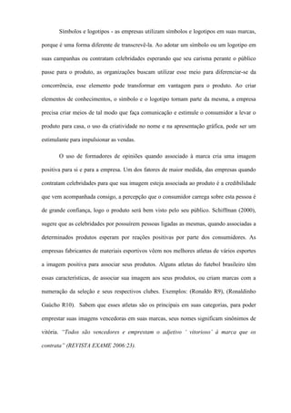 Símbolos e logotipos - as empresas utilizam símbolos e logotipos em suas marcas,
porque é uma forma diferente de transcrevê-la. Ao adotar um símbolo ou um logotipo em
suas campanhas ou contratam celebridades esperando que seu carisma perante o público
passe para o produto, as organizações buscam utilizar esse meio para diferenciar-se da
concorrência, esse elemento pode transformar em vantagem para o produto. Ao criar
elementos de conhecimentos, o símbolo e o logotipo tornam parte da mesma, a empresa
precisa criar meios de tal modo que faça comunicação e estimule o consumidor a levar o
produto para casa, o uso da criatividade no nome e na apresentação gráfica, pode ser um
estimulante para impulsionar as vendas.
O uso de formadores de opiniões quando associado à marca cria uma imagem
positiva para si e para a empresa. Um dos fatores de maior medida, das empresas quando
contratam celebridades para que sua imagem esteja associada ao produto é a credibilidade
que vem acompanhada consigo, a percepção que o consumidor carrega sobre esta pessoa é
de grande confiança, logo o produto será bem visto pelo seu público. Schiffman (2000),
sugere que as celebridades por possuírem pessoas ligadas as mesmas, quando associadas a
determinados produtos esperam por reações positivas por parte dos consumidores. As
empresas fabricantes de materiais esportivos vêem nos melhores atletas de vários esportes
a imagem positiva para associar seus produtos. Alguns atletas do futebol brasileiro têm
essas características, de associar sua imagem aos seus produtos, ou criam marcas com a
numeração da seleção e seus respectivos clubes. Exemplos: (Ronaldo R9), (Ronaldinho
Gaúcho R10). Sabem que esses atletas são os principais em suas categorias, para poder
emprestar suas imagens vencedoras em suas marcas, seus nomes significam sinônimos de
vitória. “Todos são vencedores e emprestam o adjetivo ‘ vitorioso’ à marca que os
contrata” (REVISTA EXAME 2006:23).
 