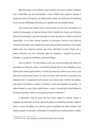 Mas nem sempre esses símbolos, serão sinônimos de sucesso, qualquer escândalo
com a celebridade que está representando a marca. Poderá trazer prejuízos, denegrir a
imagem da marca e da empresa, seu público poderá afastar. Os profissionais de marketing
devem associar celebridades de acordo com o segmento que seus produtos atuam.
Uma maneira que também surtirá o mesmo efeito na mente dos consumidores é a
criação de personagens, as empresas buscam atrair a atenção dos clientes com diferentes
formas de comunicação, que possa persuadir na mente das pessoas, criando um laço de
identificação. O uso desse desenho animado ou personagem funciona como forma de
criação de identidade visual, quando bem aceito pelo mercado transforma-se num grande
atrativo para suas respectivas marcas, por serem conhecidos ou terem relação com a
mesma, diferencia cria uma identidade capaz de conquistar a simpatia das pessoas.
Exemplos: o coração do Chambinho, a galinha da Maggi.
Série de história - em toda empresa existe uma série de histórias que podem ser
associadas aos nomes das marcas, essas histórias relatam fatos de seus fundadores, como
fizeram para montar aquela empresa, ou nomes de marcas que utilizam seus nomes ou de
uma pessoa querida para nomear sua marca em locais onde nasceram ou possuem uma
demanda maior. A organização pode associar suas marcas, junto à história da empresa,
com objetivo de fidelizar os clientes, e fortalecer o nome da companhia e do produto. “A
adidas fundada nos anos 20 por Adolf Dassler, a marca é formada pela forma diminutiva
do nome do fundador (ADI) e as três primeiras letras do sobrenome”.4
A identidade visual da marca não fica restrito apenas no símbolo, slogans e
logotipos, seu significado vai muito, além disso, pode ser o marketing social que a empresa
pratica a busca de padrões com altíssimo grau de qualidade para obter produtos com
melhor projeção no mercado, a diminuição de desperdício de matérias-primas e melhor
4
FASCIONI, Lígia. http://www.base11.com.br/imagens/admin_marca_texto.pdf
 