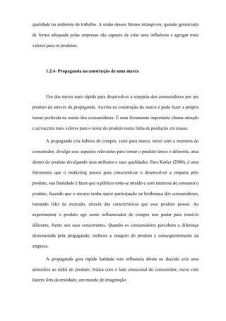 qualidade no ambiente de trabalho. A união desses fatores intangíveis, quando gerenciado
de forma adequada pelas empresas são capazes de criar uma influência e agregar mais
valores para os produtos.
1.2.4- Propaganda na construção de uma marca
Um dos meios mais rápido para desenvolver a simpatia dos consumidores por um
produto dá através da propaganda. Auxilia na construção da marca e pode fazer a própria
tornar preferida na mente dos consumidores. É uma ferramenta importante chama atenção
e acrescenta mais valores para o nome do produto numa linha de produção em massa.
A propaganda cria hábitos de compra, valor para marca, mexe com a memória do
consumidor, divulga seus aspectos relevantes para tornar o produto único e diferente, atua
dentro do produto divulgando seus atributos e suas qualidades. Para Kotler (2000), é uma
ferramenta que o marketing possui para conscientizar e desenvolver a empatia pelo
produto, sua finalidade é fazer que o público sinta-se atraído e com interesse de consumir o
produto, fazendo que o mesmo tenha maior participação na lembrança dos consumidores,
tornando líder de mercado, através das características que esse produto possui. Ao
experimentar o produto age como influenciador de compra tem poder para torná-lo
diferente, frente aos seus concorrentes. Quando os consumidores percebem a diferença
demonstrada pela propaganda, melhora a imagem do produto e conseqüentemente da
empresa.
A propaganda gera rápida lealdade tem influencia direta na decisão cria uma
atmosfera ao redor do produto, brinca com o lado emocional do consumidor, mexe com
fatores fora da realidade, um mundo de imaginação.
 