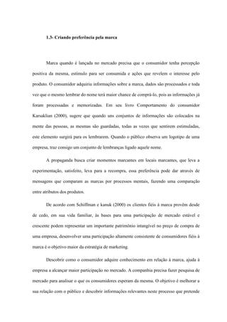 1.3- Criando preferência pela marca
Marca quando é lançada no mercado precisa que o consumidor tenha percepção
positiva da mesma, estímulo para ser consumida e ações que revelem o interesse pelo
produto. O consumidor adquiriu informações sobre a marca, dados são processados e toda
vez que o mesmo lembrar do nome terá maior chance de comprá-lo, pois as informações já
foram processadas e memorizadas. Em seu livro Comportamento do consumidor
Karsaklian (2000), sugere que quando uns conjuntos de informações são colocados na
mente das pessoas, as mesmas são guardadas, todas as vezes que sentirem estimuladas,
este elemento surgirá para os lembrarem. Quando o público observa um logotipo de uma
empresa, traz consigo um conjunto de lembranças ligado aquele nome.
A propaganda busca criar momentos marcantes em locais marcantes, que leva a
experimentação, satisfeito, leva para a recompra, essa preferência pode dar através de
mensagens que comparam as marcas por processos mentais, fazendo uma comparação
entre atributos dos produtos.
De acordo com Schiffman e kanuk (2000) os clientes fiéis à marca provêm desde
de cedo, em sua vida familiar, às bases para uma participação de mercado estável e
crescente podem representar um importante patrimônio intangível no preço de compra de
uma empresa, desenvolver uma participação altamente consistente de consumidores fiéis à
marca é o objetivo maior da estratégia de marketing.
Descobrir como o consumidor adquire conhecimento em relação à marca, ajuda à
empresa a alcançar maior participação no mercado. A companhia precisa fazer pesquisa de
mercado para analisar o que os consumidores esperam da mesma. O objetivo é melhorar a
sua relação com o público e descobrir informações relevantes neste processo que pretende
 