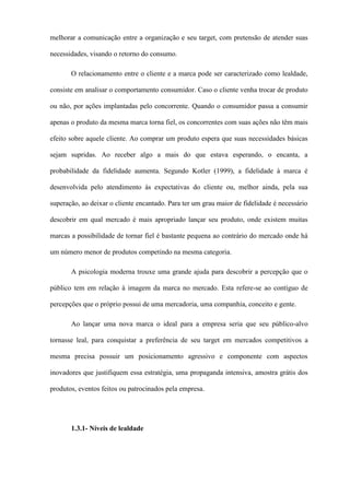 melhorar a comunicação entre a organização e seu target, com pretensão de atender suas
necessidades, visando o retorno do consumo.
O relacionamento entre o cliente e a marca pode ser caracterizado como lealdade,
consiste em analisar o comportamento consumidor. Caso o cliente venha trocar de produto
ou não, por ações implantadas pelo concorrente. Quando o consumidor passa a consumir
apenas o produto da mesma marca torna fiel, os concorrentes com suas ações não têm mais
efeito sobre aquele cliente. Ao comprar um produto espera que suas necessidades básicas
sejam supridas. Ao receber algo a mais do que estava esperando, o encanta, a
probabilidade da fidelidade aumenta. Segundo Kotler (1999), a fidelidade à marca é
desenvolvida pelo atendimento às expectativas do cliente ou, melhor ainda, pela sua
superação, ao deixar o cliente encantado. Para ter um grau maior de fidelidade é necessário
descobrir em qual mercado é mais apropriado lançar seu produto, onde existem muitas
marcas a possibilidade de tornar fiel é bastante pequena ao contrário do mercado onde há
um número menor de produtos competindo na mesma categoria.
A psicologia moderna trouxe uma grande ajuda para descobrir a percepção que o
público tem em relação à imagem da marca no mercado. Esta refere-se ao contíguo de
percepções que o próprio possui de uma mercadoria, uma companhia, conceito e gente.
Ao lançar uma nova marca o ideal para a empresa seria que seu público-alvo
tornasse leal, para conquistar a preferência de seu target em mercados competitivos a
mesma precisa possuir um posicionamento agressivo e componente com aspectos
inovadores que justifiquem essa estratégia, uma propaganda intensiva, amostra grátis dos
produtos, eventos feitos ou patrocinados pela empresa.
1.3.1- Níveis de lealdade
 