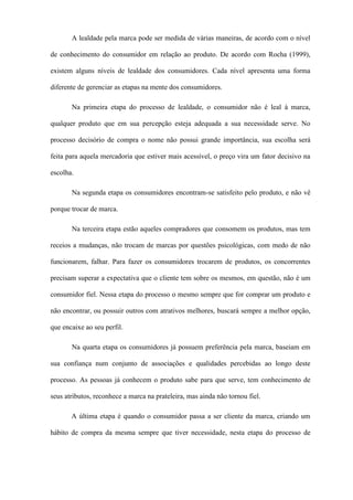 A lealdade pela marca pode ser medida de várias maneiras, de acordo com o nível
de conhecimento do consumidor em relação ao produto. De acordo com Rocha (1999),
existem alguns níveis de lealdade dos consumidores. Cada nível apresenta uma forma
diferente de gerenciar as etapas na mente dos consumidores.
Na primeira etapa do processo de lealdade, o consumidor não é leal à marca,
qualquer produto que em sua percepção esteja adequada a sua necessidade serve. No
processo decisório de compra o nome não possui grande importância, sua escolha será
feita para aquela mercadoria que estiver mais acessível, o preço vira um fator decisivo na
escolha.
Na segunda etapa os consumidores encontram-se satisfeito pelo produto, e não vê
porque trocar de marca.
Na terceira etapa estão aqueles compradores que consomem os produtos, mas tem
receios a mudanças, não trocam de marcas por questões psicológicas, com medo de não
funcionarem, falhar. Para fazer os consumidores trocarem de produtos, os concorrentes
precisam superar a expectativa que o cliente tem sobre os mesmos, em questão, não é um
consumidor fiel. Nessa etapa do processo o mesmo sempre que for comprar um produto e
não encontrar, ou possuir outros com atrativos melhores, buscará sempre a melhor opção,
que encaixe ao seu perfil.
Na quarta etapa os consumidores já possuem preferência pela marca, baseiam em
sua confiança num conjunto de associações e qualidades percebidas ao longo deste
processo. As pessoas já conhecem o produto sabe para que serve, tem conhecimento de
seus atributos, reconhece a marca na prateleira, mas ainda não tornou fiel.
A última etapa é quando o consumidor passa a ser cliente da marca, criando um
hábito de compra da mesma sempre que tiver necessidade, nesta etapa do processo de
 