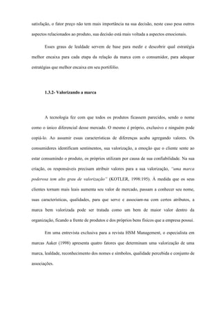 satisfação, o fator preço não tem mais importância na sua decisão, neste caso pesa outros
aspectos relacionados ao produto, sua decisão está mais voltada a aspectos emocionais.
Esses graus de lealdade servem de base para medir e descobrir qual estratégia
melhor encaixa para cada etapa da relação da marca com o consumidor, para adequar
estratégias que melhor encaixa em seu portifólio.
1.3.2- Valorizando a marca
A tecnologia fez com que todos os produtos ficassem parecidos, sendo o nome
como o único diferencial desse mercado. O mesmo é próprio, exclusivo e ninguém pode
copiá-lo. Ao assumir essas características de diferenças acaba agregando valores. Os
consumidores identificam sentimentos, sua valorização, a emoção que o cliente sente ao
estar consumindo o produto, os próprios utilizam por causa de sua confiabilidade. Na sua
criação, os responsáveis precisam atribuir valores para a sua valorização, “uma marca
poderosa tem alto grau de valorização” (KOTLER, 1998:195). À medida que os seus
clientes tornam mais leais aumenta seu valor de mercado, passam a conhecer seu nome,
suas características, qualidades, para que serve e associam-na com certos atributos, a
marca bem valorizada pode ser tratada como um bem de maior valor dentro da
organização, ficando a frente de produtos e dos próprios bens físicos que a empresa possui.
Em uma entrevista exclusiva para a revista HSM Management, o especialista em
marcas Aaker (1998) apresenta quatro fatores que determinam uma valorização de uma
marca, lealdade, reconhecimento dos nomes e símbolos, qualidade percebida e conjunto de
associações.
 