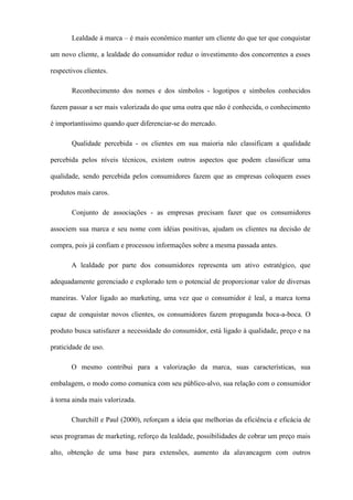 Lealdade à marca – é mais econômico manter um cliente do que ter que conquistar
um novo cliente, a lealdade do consumidor reduz o investimento dos concorrentes a esses
respectivos clientes.
Reconhecimento dos nomes e dos símbolos - logotipos e símbolos conhecidos
fazem passar a ser mais valorizada do que uma outra que não é conhecida, o conhecimento
é importantíssimo quando quer diferenciar-se do mercado.
Qualidade percebida - os clientes em sua maioria não classificam a qualidade
percebida pelos níveis técnicos, existem outros aspectos que podem classificar uma
qualidade, sendo percebida pelos consumidores fazem que as empresas coloquem esses
produtos mais caros.
Conjunto de associações - as empresas precisam fazer que os consumidores
associem sua marca e seu nome com idéias positivas, ajudam os clientes na decisão de
compra, pois já confiam e processou informações sobre a mesma passada antes.
A lealdade por parte dos consumidores representa um ativo estratégico, que
adequadamente gerenciado e explorado tem o potencial de proporcionar valor de diversas
maneiras. Valor ligado ao marketing, uma vez que o consumidor é leal, a marca torna
capaz de conquistar novos clientes, os consumidores fazem propaganda boca-a-boca. O
produto busca satisfazer a necessidade do consumidor, está ligado à qualidade, preço e na
praticidade de uso.
O mesmo contribui para a valorização da marca, suas características, sua
embalagem, o modo como comunica com seu público-alvo, sua relação com o consumidor
à torna ainda mais valorizada.
Churchill e Paul (2000), reforçam a ideia que melhorias da eficiência e eficácia de
seus programas de marketing, reforço da lealdade, possibilidades de cobrar um preço mais
alto, obtenção de uma base para extensões, aumento da alavancagem com outros
 