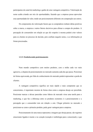 participantes do canal de marketing e ganho de uma vantagem competitiva. Valorização do
nome acaba criando um mix de oportunidades, fazendo que a empresa possa aproveitar
essa oportunidade de valor, tendo um posicionamento diferente em comparação aos outros.
Os componentes da valorização fazem que os compradores tenham idéias positivas
sobre a marca, a empresa e outros fatores decisivos para efetuar a compra do produto. A
percepção do consumidor em relação ao que diz respeito à mesma poderá criar valores
para os clientes no processo de decisão, pois confiam naquele nome, e as informações já
foram processadas.
1.3.3- Estabelecendo posicionamento
Num mundo competitivo com muitos produtos, com a mídia cada vez mais
agressiva, a disputa de posicionamento no mercado aumenta cada dia que passa. Posicionar
de forma equivocada, por falta de conhecimento do mercado poderá representar a perda de
clientes.
A vantagem competitiva significa ser mais rápido e mais competente que os
concorrentes, é importante mostrar de forma clara como a empresa deseja ser percebida.
Posicionar marcas e deixar parecidas como líderes de mercado virou uma tarefa para o
marketing, o que faz a diferença entre os produtos existentes é o posicionamento e a
percepção que o consumidor tem em relação a este. Chegar primeiro no mercado e
posicionar-se como o primeiro produto, pode gerar vantagem para a empresa.
Posicionamento de uma marca representa a imagem que deseja passar, são registros
emocionais ligados à mente e no coração (coração é simbologia para o emocional), o que
 