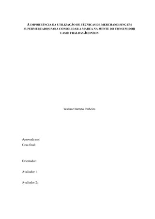 A IMPORTÂNCIA DA UTILIZAÇÃO DE TÉCNICAS DE MERCHANDISING EM
SUPERMERCADOS PARA CONSOLIDAR A MARCA NA MENTE DO CONSUMIDOR
CASO: FRALDAS JOHNSON
Wallace Barreto Pinheiro
Aprovada em:
Grau final:
Orientador:
Avaliador 1
Avaliador 2:
 