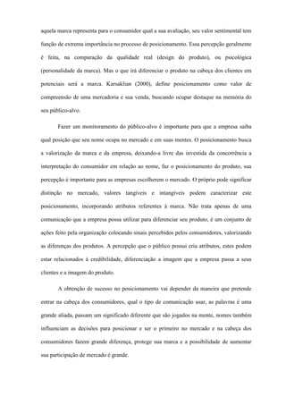 aquela marca representa para o consumidor qual a sua avaliação, seu valor sentimental tem
função de extrema importância no processo de posicionamento. Essa percepção geralmente
é feita, na comparação da qualidade real (design do produto), ou psicológica
(personalidade da marca). Mas o que irá diferenciar o produto na cabeça dos clientes em
potenciais será a marca. Karsaklian (2000), define posicionamento como valor de
compreensão de uma mercadoria e sua venda, buscando ocupar destaque na memória do
seu público-alvo.
Fazer um monitoramento do público-alvo é importante para que a empresa saiba
qual posição que seu nome ocupa no mercado e em suas mentes. O posicionamento busca
a valorização da marca e da empresa, deixando-a livre das investida da concorrência a
interpretação do consumidor em relação ao nome, faz o posicionamento do produto, sua
percepção é importante para as empresas escolherem o mercado. O próprio pode significar
distinção no mercado, valores tangíveis e intangíveis podem caracterizar este
posicionamento, incorporando atributos referentes à marca. Não trata apenas de uma
comunicação que a empresa possa utilizar para diferenciar seu produto, é um conjunto de
ações feito pela organização colocando sinais percebidos pelos consumidores, valorizando
as diferenças dos produtos. A percepção que o público possui cria atributos, estes podem
estar relacionados à credibilidade, diferenciação a imagem que a empresa passa a seus
clientes e a imagem do produto.
A obtenção de sucesso no posicionamento vai depender da maneira que pretende
entrar na cabeça dos consumidores, qual o tipo de comunicação usar, as palavras é uma
grande aliada, passam um significado diferente que são jogados na mente, nomes também
influenciam as decisões para posicionar e ser o primeiro no mercado e na cabeça dos
consumidores fazem grande diferença, protege sua marca e a possibilidade de aumentar
sua participação de mercado é grande.
 