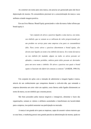 Ao construir um nome para uma marca, este precisa ser gerenciado para não haver
depreciação do mesmo. Os consumidores precisam ter a conscientização da marca e seus
atributos criando imagem positiva.
Em seu livro Marcas: Brand Equity gerenciando o valor da marca Aaker afirma que
brand equity é:
“um conjunto de ativos e passivos ligados a uma marca, seu nome,
seu símbolo, que se somam ou se subtraem do valor proporcionado por
um produto ou serviço para uma empresa e/ou para os consumidores
dela. Para certos ativos e passivos determinem o brand equity, eles
devem estar ligados ao nome e/ou símbolo da marca. Se o nome da marca
ou seu símbolo for mudado, alguns ou todos os ativos possam ser
afetados, e mesmos perdidos, embora parte deles possam ser desviados
para um novo nome e símbolo. Os ativos e passivos nos quais o brand
equity se baseiam vão diferir de contexto a contexto” (AAKER, 1998:16).
Um conjunto de ações com a intenção de administrar a imagem ligada à marca,
através de um conhecimento que conquistou durante o ciclo-de-vida, que somando a
empresa determina um certo valor em capitais, esses fatores estão ligados diretamente ao
nome da marca, ou um símbolo que a mesma possui.
São bens possuídos pelas marcas tangíveis e intangíveis, alimentar o lucro das
organizações, somam os valores e atributos acumulados e transformam em lucratividade
para a empresa, isso poderá aumentar sua participação no mercado.
A marca é um grande ativo para as empresas, capaz de assumir valores maiores que
os seus bens, o marketing possui uma grande parcela na administração da mesma, ajuda no
 