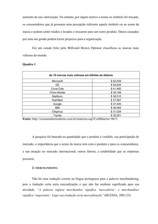 aumento de sua valorização. No entanto, por algum motivo o nome ou símbolo for trocado,
os consumidores que já possuem uma percepção referente aquele símbolo ou ao nome da
marca e podem sentir traídos e lesados e trocarem para um outro produto. Danos causados
por uma má gestão podem trazer prejuízos para a organização.
Em um estudo feito pela Millward Brown Optimor classificou as marcas mais
valiosas do mundo.
Quadro 1
As 10 marcas mais valiosas em bilhões de dólares
Microsoft $ 62,039
GE $ 55,834
Coca-Cola $ 41,460
China Mobile $ 39,168
Marlboro $ 38,510
Wal-Mart $ 37,567
Google $ 37,445
IBM $ 36,084
Citigroup $ 31,028
Toyota $ 30,201
Fonte: http://consumidormoderno.com.br/materias.asp?CodMateria=9613
A pesquisa foi baseada na quantidade que o produto é vendido, sua participação de
mercado, a importância que o nome da marca tem com o produto e para os consumidores,
e sua atuação no mercado internacional, outros fatores, a estabilidade que as empresas
possuem.
2- MERCHANDISING
Não há uma tradução correta na língua portuguesa para a palavra merchandising,
pois a tradução certa seria mercadização o que não faz nenhum significado para sua
atividade. “A palavra inglesa merchandise significa ‘mercadoria’, e merchandiser
significa ‘negociante’. Logo sua tradução seria mercadização” (BLESSA, 2001:23).
 