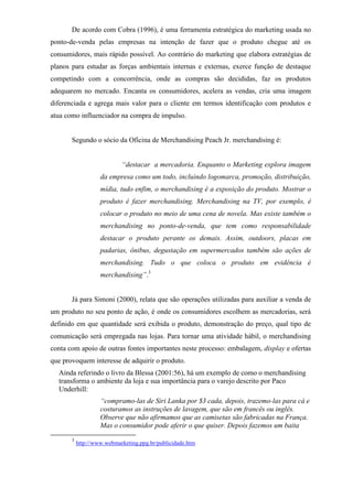 De acordo com Cobra (1996), é uma ferramenta estratégica do marketing usada no
ponto-de-venda pelas empresas na intenção de fazer que o produto chegue até os
consumidores, mais rápido possível. Ao contrário do marketing que elabora estratégias de
planos para estudar as forças ambientais internas e externas, exerce função de destaque
competindo com a concorrência, onde as compras são decididas, faz os produtos
adequarem no mercado. Encanta os consumidores, acelera as vendas, cria uma imagem
diferenciada e agrega mais valor para o cliente em termos identificação com produtos e
atua como influenciador na compra de impulso.
Segundo o sócio da Oficina de Merchandising Peach Jr. merchandising é:
“destacar a mercadoria. Enquanto o Marketing explora imagem
da empresa como um todo, incluindo logomarca, promoção, distribuição,
mídia, tudo enfim, o merchandising é a exposição do produto. Mostrar o
produto é fazer merchandising. Merchandising na TV, por exemplo, é
colocar o produto no meio de uma cena de novela. Mas existe também o
merchandising no ponto-de-venda, que tem como responsabilidade
destacar o produto perante os demais. Assim, outdoors, placas em
padarias, ônibus, degustação em supermercados também são ações de
merchandising. Tudo o que coloca o produto em evidência é
merchandising”.3
Já para Simoni (2000), relata que são operações utilizadas para auxiliar a venda de
um produto no seu ponto de ação, é onde os consumidores escolhem as mercadorias, será
definido em que quantidade será exibida o produto, demonstração do preço, qual tipo de
comunicação será empregada nas lojas. Para tornar uma atividade hábil, o merchandising
conta com apoio de outras fontes importantes neste processo: embalagem, display e ofertas
que provoquem interesse de adquirir o produto.
Ainda referindo o livro da Blessa (2001:56), há um exemplo de como o merchandising
transforma o ambiente da loja e sua importância para o varejo descrito por Paco
Underhill:
“compramo-las de Siri Lanka por $3 cada, depois, trazemo-las para cá e
costuramos as instruções de lavagem, que são em francês ou inglês.
Observe que não afirmamos que as camisetas são fabricadas na França.
Mas o consumidor pode aferir o que quiser. Depois fazemos um baita
3
http://www.webmarketing.ppg.br/publicidade.htm
 
