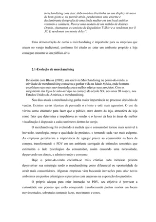 merchandising com elas: dobramo-las direitinho em um display de mesa
de bom-gosto e, na parede atrás, penduramos uma enorme e
deslumbrante fotografia de uma linda mulher em um local exótico
vestindo a camiseta. Parece uma modelo de um milhão de dólares.
Depois, chamamos a camiseta de Expedition T-Shirt e a vendemos por $
37. E vendemos um monte delas”.
Uma demonstração de como o merchandising é importante para as empresas que
atuam no varejo tradicional, conforme foi citado ao criar um ambiente propício a loja
consegue encantar o seu público-alvo.
2.1-Evolução do merchandising
De acordo com Blessa (2001), em seu livro Merchandising no ponto-de-venda, a
atividade de merchandising começou a ganhar vida na Idade Média, onde homens
escolhiam ruas mais movimentadas para melhor ofertar seus produtos. Com o
surgimento das lojas de auto-serviço no começo do século XX, nos anos 30 nasceu, nos
Estados Unidos da América, o merchandising.
Nos dias atuais o merchandising ganha maior importância no processo decisório de
vendas. Existem várias técnicas de persuadir o cliente e está mais agressivo. O uso da
vitrina como chamariz para fazer que o público entre dentro da loja, atmosfera da loja
como fator que determina e impulsiona as vendas e o layout da loja às áreas de melhor
visualização é disputado a cada centímetro dentro do varejo.
O merchandising foi evoluindo à medida que o consumidor tornou mais sensível à
inovação, tecnologia, preço e qualidade de produtos, o tornando cada vez mais exigente.
As empresas perceberam a importância de agregar prazer ao consumidor na hora da
compra, transformando o PDV em um ambiente carregado de estímulos sensoriais que
estimulem o lado psicológico do consumidor, assim causando uma necessidade,
despertando um desejo, e administrando o consumo.
Hoje o ponto-de-venda encontra-se mais criativo cada mercado procura
desenvolver sua estratégia tendo o merchandising como diferencial ou oportunidade de
atrair mais consumidores. Algumas empresas vêm buscando inovações para criar novos
ambientes em pontos estratégicos e parcerias com empresas na exposição dos produtos.
O próprio adequa para criar interação no PDV, seu objetivo é provocar a
curiosidade nas pessoas que estão comprando transformando pontos mortos em locais
movimentados, sobretudo contendo luzes, movimento e cores.
 