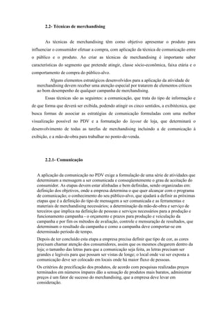 2.2- Técnicas de merchandising
As técnicas de merchandising têm como objetivo apresentar o produto para
influenciar o consumidor efetuar a compra, com aplicação da técnica de comunicação entre
o público e o produto. Ao criar as técnicas de merchandising é importante saber
características do segmento que pretende atingir, classe sócio-econômica, faixa etária e o
comportamento de compra do público-alvo.
Alguns elementos estratégicos desenvolvidos para a aplicação da atividade de
merchandising devem receber uma atenção especial por tratarem de elementos críticos
ao bom desempenho de qualquer campanha de merchandising.
Essas técnicas são as seguintes: a comunicação, que trata do tipo de informação e
de que forma que deverá ser exibida, podendo atingir os cinco sentidos, a exibitécnica, que
busca formas de associar as estratégias de comunicação formuladas com uma melhor
visualização possível no PDV e a formatação do layout de loja, que determinará o
desenvolvimento de todas as tarefas de merchandising incluindo a de comunicação à
exibição, e a mão-de-obra para trabalhar no ponto-de-venda.
2.2.1- Comunicação
A aplicação da comunicação no PDV exige a formulação de uma série de atividades que
determinam a mensagem a ser comunicada e conseqüentemente o grau de aceitação do
consumidor. As etapas devem estar alinhadas e bem definidas, sendo organizadas em:
definição dos objetivos, onde a empresa determina o que quer alcançar com o programa
de comunicação; o conhecimento do seu público-alvo, que ajudará a definir as próximas
etapas que é a definição do tipo de mensagem a ser comunicada e as ferramentas e
materiais de merchandising necessários; a determinação da mão-de-obra e serviço de
terceiros que implica na definição de pessoas e serviços necessários para a produção e
funcionamento campanha - o orçamento e prazos para produção e veiculação da
campanha e por fim os métodos de avaliação, controle e mensuração de resultados, que
determinam o resultado da campanha e como a campanha deve comportar-se em
determinado período de tempo.
Depois de ter concluído esta etapa a empresa precisa definir que tipo de cor, as cores
precisam chamar atenção dos consumidores, assim que os mesmos chegarem dentro da
loja; o tamanho das letras para que a comunicação seja feita, as letras precisam ser
grandes e legíveis para que possam ser vistas de longe; o local onde vai ser exposta a
comunicação deve ser colocado em locais onde há maior fluxo de pessoas.
Os critérios de precificação dos produtos, de acordo com pesquisas realizadas preços
terminados em números ímpares dão a sensação de produtos mais baratos, administrar
preços é um fator de sucesso do merchandising, que a empresa deve levar em
consideração.
 