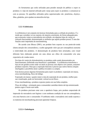 As ferramentas que serão utilizadas para prender atenção do público e expor os
produtos é o tipo de material utilizado pelo varejo para expor os produtos e comunicar-se
com as pessoas. Os aparelhos utilizados pelos supermercados são: prateleiras, displays,
ilhas, gôndolas, pois ajudam na atmosfera da loja.
2.2.2- Exibitécnica
A exibitécnica é um conjunto de técnicas formuladas para a exibição de produtos. É o
modo que o produto vai ser exposto, de maneira consistente, de forma adequada para
que as pessoas vejam as mercadorias em exibição, em algumas lojas do varejo os
colocam funcionando, demonstrando os atributos que aquele produto possui. É uma das
funções mais importante do merchandising.
De acordo com Blessa (2001), um produto bem exposto no seu ponto-de-venda
chama atenção dos consumidores, e acaba agregando valor que por conseqüência aumenta
a rotatividade dos produtos. A demonstração de produtos bem arrumados, com visual
diferente bem elaborado prende em uma altura aos olhos do consumidor cria uma
expectativa de vendas maior.
Em lojas do varejo de eletrodoméstico os produtos estão sendo demonstrados em
funcionamento, atribuindo seus benefícios e qualidades. A exibitécnica transforma a
loja em um grande evento onde vai atrair as pessoas com objetivo em comum, consumir
produtos expostos. Para que a exposição funcione é preciso que outros fatores estejam
interligados e possibilite atrair o público levando-o a compra.
Esta técnica possui algumas ferramentas para expor os produtos: exposição em massa,
cross merchandising, fluxo de tráfego.
Exposição em massa - quanto maior a área de exposição de um produto, melhor para
sua visualização, pode ser horizontal, vertical ou em bloco.
Cross merchandising - produtos expostos juntos em sua linha completa.
Fluxo de tráfego - orientação para o consumidor caminhar dentro da loja minimizando
pontos cegos e locais sem saída.
Os produtos precisam estar com a aparência limpa, pois produto empoeirado dá
impressão de mercadoria sem higiene e com nenhuma condição de uso em conseqüência,
cria uma barreira com o consumidor. O ambiente onde a mercadoria está sendo exposta e
os materiais de merchandising precisam aparentar limpeza.
2.2.2.1- Embalagem
 