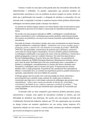 Estamos vivendo em uma época onde grande parte das mercadorias oferecidas são
industrializadas e embaladas. As grandes organizações que possuem produtos em
supermercados encontram-se com um problema de pouca margem na receita, devido ao
efeito que a globalização tem causado e a obrigação de satisfazer o consumidor. Em um
mercado onde a competição é acirrada, as empresas buscam ofertar produtos diferenciados,
embalagens inovadoras podem ajudar a alcançar este objetivo.
As mesmas nos últimos tempos, passou a ter outras funções, hoje em dia tornou-se peça
fundamental no processo de invenção e conservação de importância principal para a
marca.
De acordo com uma pesquisa realizada na ABRE, a embalagem é considerada para
alguns consumidores como a simbologia para muitos produtos, todos buscam atenção
dos mesmos nas prateleiras, em outros casos buscam transmitir a personalidade de suas
mercadorias.
Seu poder de atração e fascinação é grande, atua como encantamento na mente humana,
capaz de influenciar a compra por impulso, “juntamente com o preço, produto, praça e
promoção; porém, a maioria ela é um elemento na estratégia do produto” (KOTLER,
1998:201). Sua praticidade, características de materiais que a diferencie, caracteriza
como estilo de vida de alguns consumidores. Os novos modelos gráficos transformam
as embalagens modificando a sua maneira de serem vistas nas prateleiras, a mesma faz a
própria propaganda e torna um vendedor silencioso. Em entrevista especial para a
Revista EmbalagemMarca, fevereiro deste ano, Ben Miyares, vice-presidente de
relações industriais do PMMI (Packaging Machinery Manufacturers Institute), afirma
que o meio de maior facilidade para criar uma comunicação entre o consumidor e o
produto é a embalagem, conseqüentemente os clientes não fazem a distinção entre
mercadoria e embalagem, para os mesmos são iguais. O mesmo procura arrumar
detalhes sobre o artigo pesquisado. Experiências não satisfatórias têm capacidade de
abduzir o consumidor-alvo, ao contrário de experiências positivas, podem entusiasmar a
aquisição, especialmente com novos hábitos de consumo.
O Design agrega valor de acordo com a real necessidade do cliente, determina o
posicionamento que o produto ocupa, aumento de vendas para as empresas, o
consumidor quer algo novo e está sempre a procura de embalagens que possuem estas
características, “valores mais comuns encontrados no design são: praticidade,
conveniência, facilidade de uso, conforto, segurança e proteção ao produto”. 4
Traz
consigo importância emocional que transferem para a percepção do consumidor que
criam fidelidade.
O mercado cada vez mais competitivo gera inúmeros produtos parecidos, preços,
características e atuação, estas opções de mercadorias confunde os clientes, que tem
dificuldade de identificar suas diferenças. De acordo com uma pesquisa realizada pela
Confederação Nacional das Indústrias indicam que 75% das organizações que investiram
no design tiveram um aumento significativo em sua receita, destas empresas 41%
registraram redução em seus custos, o mesmo estudo constatou que nenhuma companhia
que investiu em design teve queda em sua venda.
4
ABRE. http://www.comitededesing.abre.org.br
 