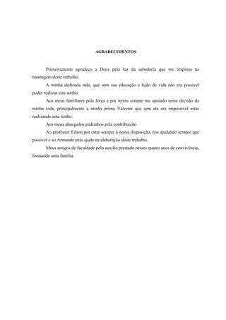 AGRADECIMENTOS
Primeiramente agradeço a Deus pela luz da sabedoria que me inspirou na
montagem deste trabalho.
A minha dedicada mãe, que sem sua educação e lição de vida não era possível
poder realizar este sonho.
Aos meus familiares pela força e por terem sempre me apoiado nesta decisão da
minha vida, principalmente a minha prima Valzenir que sem ela era impossível estar
realizando este sonho.
Aos meus abnegados padrinhos pela contribuição.
Ao professor Edson por estar sempre à nossa disposição, nos ajudando sempre que
possível e ao Armando pela ajuda na elaboração deste trabalho.
Meus amigos de faculdade pelo auxilio prestado nesses quatro anos de convivência,
formando uma família.
 