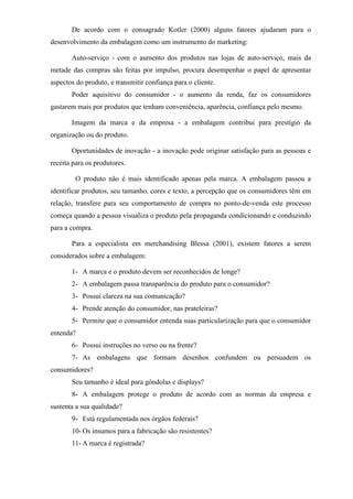 De acordo com o consagrado Kotler (2000) alguns fatores ajudaram para o
desenvolvimento da embalagem como um instrumento do marketing:
Auto-serviço - com o aumento dos produtos nas lojas de auto-serviço, mais da
metade das compras são feitas por impulso, procura desempenhar o papel de apresentar
aspectos do produto, e transmitir confiança para o cliente.
Poder aquisitivo do consumidor - o aumento da renda, faz os consumidores
gastarem mais por produtos que tenham conveniência, aparência, confiança pelo mesmo.
Imagem da marca e da empresa - a embalagem contribui para prestígio da
organização ou do produto.
Oportunidades de inovação - a inovação pode originar satisfação para as pessoas e
receita para os produtores.
O produto não é mais identificado apenas pela marca. A embalagem passou a
identificar produtos, seu tamanho, cores e texto, a percepção que os consumidores têm em
relação, transfere para seu comportamento de compra no ponto-de-venda este processo
começa quando a pessoa visualiza o produto pela propaganda condicionando e conduzindo
para a compra.
Para a especialista em merchandising Blessa (2001), existem fatores a serem
considerados sobre a embalagem:
1- A marca e o produto devem ser reconhecidos de longe?
2- A embalagem passa transparência do produto para o consumidor?
3- Possui clareza na sua comunicação?
4- Prende atenção do consumidor, nas prateleiras?
5- Permite que o consumidor entenda suas particularização para que o consumidor
entenda?
6- Possui instruções no verso ou na frente?
7- As embalagens que formam desenhos confundem ou persuadem os
consumidores?
Seu tamanho é ideal para gôndolas e displays?
8- A embalagem protege o produto de acordo com as normas da empresa e
sustenta a sua qualidade?
9- Está regulamentada nos órgãos federais?
10- Os insumos para a fabricação são resistentes?
11- A marca é registrada?
 