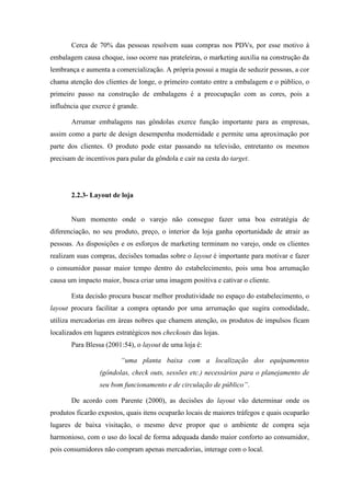 Cerca de 70% das pessoas resolvem suas compras nos PDVs, por esse motivo à
embalagem causa choque, isso ocorre nas prateleiras, o marketing auxilia na construção da
lembrança e aumenta a comercialização. A própria possui a magia de seduzir pessoas, a cor
chama atenção dos clientes de longe, o primeiro contato entre a embalagem e o público, o
primeiro passo na construção de embalagens é a preocupação com as cores, pois a
influência que exerce é grande.
Arrumar embalagens nas gôndolas exerce função importante para as empresas,
assim como a parte de design desempenha modernidade e permite uma aproximação por
parte dos clientes. O produto pode estar passando na televisão, entretanto os mesmos
precisam de incentivos para pular da gôndola e cair na cesta do target.
2.2.3- Layout de loja
Num momento onde o varejo não consegue fazer uma boa estratégia de
diferenciação, no seu produto, preço, o interior da loja ganha oportunidade de atrair as
pessoas. As disposições e os esforços de marketing terminam no varejo, onde os clientes
realizam suas compras, decisões tomadas sobre o layout é importante para motivar e fazer
o consumidor passar maior tempo dentro do estabelecimento, pois uma boa arrumação
causa um impacto maior, busca criar uma imagem positiva e cativar o cliente.
Esta decisão procura buscar melhor produtividade no espaço do estabelecimento, o
layout procura facilitar a compra optando por uma arrumação que sugira comodidade,
utiliza mercadorias em áreas nobres que chamem atenção, os produtos de impulsos ficam
localizados em lugares estratégicos nos checkouts das lojas.
Para Blessa (2001:54), o layout de uma loja é:
“uma planta baixa com a localização dos equipamentos
(gôndolas, check outs, sessões etc.) necessários para o planejamento de
seu bom funcionamento e de circulação de público”.
De acordo com Parente (2000), as decisões do layout vão determinar onde os
produtos ficarão expostos, quais itens ocuparão locais de maiores tráfegos e quais ocuparão
lugares de baixa visitação, o mesmo deve propor que o ambiente de compra seja
harmonioso, com o uso do local de forma adequada dando maior conforto ao consumidor,
pois consumidores não compram apenas mercadorias, interage com o local.
 