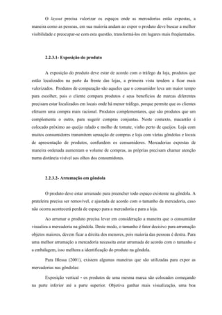 O layout precisa valorizar os espaços onde as mercadorias estão expostas, a
maneira como as pessoas, em sua maioria andam ao expor o produto deve buscar a melhor
visibilidade e preocupar-se com esta questão, transformá-los em lugares mais freqüentados.
2.2.3.1- Exposição do produto
A exposição do produto deve estar de acordo com o tráfego da loja, produtos que
estão localizados na parte da frente das lojas, a primeira vista tendem a ficar mais
valorizados. Produtos de comparação são aqueles que o consumidor leva um maior tempo
para escolher, pois o cliente compara produtos e seus benefícios de marcas diferentes
precisam estar localizados em locais onde há menor tráfego, porque permite que os clientes
efetuem uma compra mais racional. Produtos complementares, que são produtos que um
complementa o outro, para sugerir compras conjuntas. Neste contexto, macarrão é
colocado próximo ao queijo ralado e molho de tomate, vinho perto de queijos. Loja com
muitos consumidores transmitem sensação de compras e loja com várias gôndolas e locais
de apresentação de produtos, confundem os consumidores. Mercadorias expostas de
maneira ordenada aumentam o volume de compras, as próprias precisam chamar atenção
numa distância visível aos olhos dos consumidores.
2.2.3.2- Arrumação em gôndola
O produto deve estar arrumado para preencher todo espaço existente na gôndola. A
prateleira precisa ser removível, e ajustada de acordo com o tamanho da mercadoria, caso
não ocorra acontecerá perda de espaço para a mercadoria e para a loja.
Ao arrumar o produto precisa levar em consideração a maneira que o consumidor
visualiza a mercadoria na gôndola. Deste modo, o tamanho é fator decisivo para arrumação
objetos maiores, devem ficar a direita dos menores, pois maioria das pessoas é destra. Para
uma melhor arrumação a mercadoria necessita estar arrumada de acordo com o tamanho e
a embalagem, isso melhora a identificação do produto na gôndola.
Para Blessa (2001), existem algumas maneiras que são utilizadas para expor as
mercadorias nas gôndolas:
Exposição vertical - os produtos de uma mesma marca são colocados começando
na parte inferior até a parte superior. Objetiva ganhar mais visualização, uma boa
 
