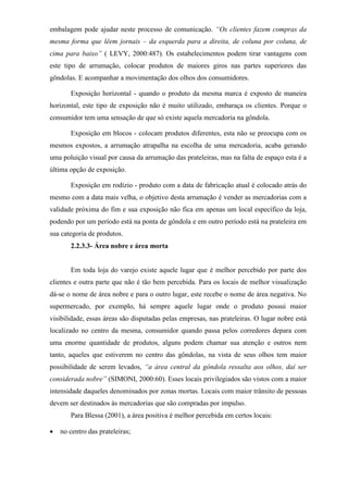 embalagem pode ajudar neste processo de comunicação. “Os clientes fazem compras da
mesma forma que lêem jornais – da esquerda para a direita, de coluna por coluna, de
cima para baixo” ( LEVY, 2000:487). Os estabelecimentos podem tirar vantagens com
este tipo de arrumação, colocar produtos de maiores giros nas partes superiores das
gôndolas. E acompanhar a movimentação dos olhos dos consumidores.
Exposição horizontal - quando o produto da mesma marca é exposto de maneira
horizontal, este tipo de exposição não é muito utilizado, embaraça os clientes. Porque o
consumidor tem uma sensação de que só existe aquela mercadoria na gôndola.
Exposição em blocos - colocam produtos diferentes, esta não se preocupa com os
mesmos expostos, a arrumação atrapalha na escolha de uma mercadoria, acaba gerando
uma poluição visual por causa da arrumação das prateleiras, mas na falta de espaço esta é a
última opção de exposição.
Exposição em rodízio - produto com a data de fabricação atual é colocado atrás do
mesmo com a data mais velha, o objetivo desta arrumação é vender as mercadorias com a
validade próxima do fim e sua exposição não fica em apenas um local específico da loja,
podendo por um período está na ponta de gôndola e em outro período está na prateleira em
sua categoria de produtos.
2.2.3.3- Área nobre e área morta
Em toda loja do varejo existe aquele lugar que é melhor percebido por parte dos
clientes e outra parte que não é tão bem percebida. Para os locais de melhor visualização
dá-se o nome de área nobre e para o outro lugar, este recebe o nome de área negativa. No
supermercado, por exemplo, há sempre aquele lugar onde o produto possui maior
visibilidade, essas áreas são disputadas pelas empresas, nas prateleiras. O lugar nobre está
localizado no centro da mesma, consumidor quando passa pelos corredores depara com
uma enorme quantidade de produtos, alguns podem chamar sua atenção e outros nem
tanto, aqueles que estiverem no centro das gôndolas, na vista de seus olhos tem maior
possibilidade de serem levados, “a área central da gôndola ressalta aos olhos, daí ser
considerada nobre” (SIMONI, 2000:60). Esses locais privilegiados são vistos com a maior
intensidade daqueles denominados por zonas mortas. Locais com maior trânsito de pessoas
devem ser destinados às mercadorias que são compradas por impulso.
Para Blessa (2001), a área positiva é melhor percebida em certos locais:
 no centro das prateleiras;
 