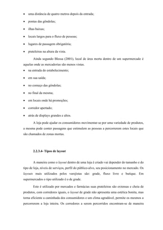  uma distância de quatro metros depois da entrada;
 pontas das gôndolas;
 ilhas baixas;
 locais largos para o fluxo de pessoas;
 lugares de passagem obrigatória;
 prateleiras na altura da vista.
Ainda segundo Blessa (2001), local de área morta dentro de um supermercado é
aquelas onde as mercadorias são menos vistas.
 na entrada do estabelecimento;
 em sua saída;
 no começo das gôndolas;
 no final da mesma;
 em locais onde há promoções;
 corredor apertado;
 atrás de displays grandes e altos.
A loja pode ajudar os consumidores movimentar-se por uma variedade de produtos,
a mesma pode conter passagens que estimulem as pessoas a percorrerem estes locais que
são chamados de zonas mortas.
2.2.3.4- Tipos de layout
A maneira como o layout dentro de uma loja é criado vai depender do tamanho e do
tipo de loja, níveis de serviços, perfil do público-alvo, seu posicionamento no mercado. Os
layouts mais utilizados pelos varejistas são: grade, fluxo livre e butique. Em
supermercados o tipo utilizado é o de grade.
Este é utilizado por mercados e farmácias suas prateleiras são extensas e cheia de
produtos, com corredores iguais, o layout de grade não apresenta uma estética bonita, mas
torna eficiente a caminhada dos consumidores e um clima agradável, permite os mesmos a
percorrerem a loja inteira. Os corredores a serem percorridos encontram-se de maneira
 