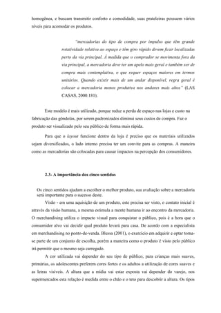 homogênea, e buscam transmitir conforto e comodidade, suas prateleiras possuem vários
níveis para acomodar os produtos.
“mercadorias do tipo de compra por impulso que têm grande
rotatividade relativa ao espaço e têm giro rápido devem ficar localizadas
perto da via principal. À medida que o comprador se movimenta fora da
via principal, a mercadoria deve ter um apelo mais geral e também ser de
compra mais contemplativa, o que requer espaços maiores em termos
unitários. Quando existir mais de um andar disponível, regra geral é
colocar a mercadoria menos produtiva nos andares mais altos” (LAS
CASAS, 2000:181).
Este modelo é mais utilizado, porque reduz a perda de espaço nas lojas e custo na
fabricação das gôndolas, por serem padronizados diminui seus custos de compra. Faz o
produto ser visualizado pelo seu público de forma mais rápida.
Para que o layout funcione dentro da loja é preciso que os materiais utilizados
sejam diversificados, o lado interno precisa ter um convite para as compras. A maneira
como as mercadorias são colocadas para causar impactos na percepção dos consumidores.
2.3- A importância dos cinco sentidos
Os cinco sentidos ajudam a escolher o melhor produto, sua avaliação sobre a mercadoria
será importante para o sucesso deste.
Visão - em uma aquisição de um produto, este precisa ser visto, o contato inicial é
através da visão humana, a mesma estimula a mente humana ir ao encontro da mercadoria.
O merchandising utiliza o impacto visual para conquistar o público, pois é a hora que o
consumidor alvo vai decidir qual produto levará para casa. De acordo com a especialista
em merchandising no ponto-de-venda. Blessa (2001), o exercício em adquirir e optar torna-
se parte de um conjunto de escolha, porém a maneira como o produto é visto pelo público
irá permitir que o mesmo seja carregado.
A cor utilizada vai depender do seu tipo de público, para crianças mais suaves,
primárias, os adolescentes preferem cores fortes e os adultos a utilização de cores suaves e
as letras visíveis. A altura que a mídia vai estar exposta vai depender do varejo, nos
supermercados esta relação é medida entre o chão e o teto para descobrir a altura. Os tipos
 