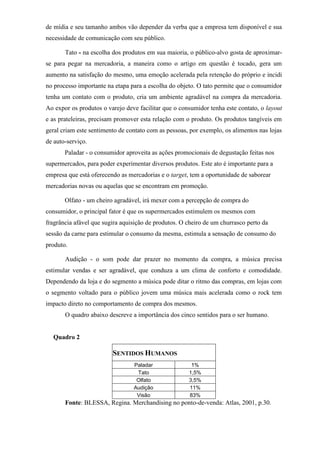 de mídia e seu tamanho ambos vão depender da verba que a empresa tem disponível e sua
necessidade de comunicação com seu público.
Tato - na escolha dos produtos em sua maioria, o público-alvo gosta de aproximar-
se para pegar na mercadoria, a maneira como o artigo em questão é tocado, gera um
aumento na satisfação do mesmo, uma emoção acelerada pela retenção do próprio e incidi
no processo importante na etapa para a escolha do objeto. O tato permite que o consumidor
tenha um contato com o produto, cria um ambiente agradável na compra da mercadoria.
Ao expor os produtos o varejo deve facilitar que o consumidor tenha este contato, o layout
e as prateleiras, precisam promover esta relação com o produto. Os produtos tangíveis em
geral criam este sentimento de contato com as pessoas, por exemplo, os alimentos nas lojas
de auto-serviço.
Paladar - o consumidor aproveita as ações promocionais de degustação feitas nos
supermercados, para poder experimentar diversos produtos. Este ato é importante para a
empresa que está oferecendo as mercadorias e o target, tem a oportunidade de saborear
mercadorias novas ou aquelas que se encontram em promoção.
Olfato - um cheiro agradável, irá mexer com a percepção de compra do
consumidor, o principal fator é que os supermercados estimulem os mesmos com
fragrância afável que sugira aquisição de produtos. O cheiro de um churrasco perto da
sessão da carne para estimular o consumo da mesma, estimula a sensação de consumo do
produto.
Audição - o som pode dar prazer no momento da compra, a música precisa
estimular vendas e ser agradável, que conduza a um clima de conforto e comodidade.
Dependendo da loja e do segmento a música pode ditar o ritmo das compras, em lojas com
o segmento voltado para o público jovem uma música mais acelerada como o rock tem
impacto direto no comportamento de compra dos mesmos.
O quadro abaixo descreve a importância dos cinco sentidos para o ser humano.
Quadro 2
SENTIDOS HUMANOS
Paladar 1%
Tato 1,5%
Olfato 3,5%
Audição 11%
Visão 83%
Fonte: BLESSA, Regina. Merchandising no ponto-de-venda: Atlas, 2001, p.30.
 