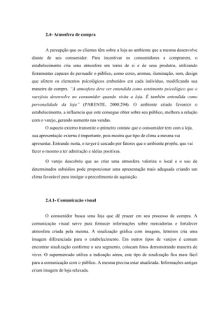 2.4- Atmosfera de compra
A percepção que os clientes têm sobre a loja ao ambiente que a mesma desenvolve
diante de seu consumidor. Para incentivar os consumidores a comprarem, o
estabelecimento cria uma atmosfera em torno de si e de seus produtos, utilizando
ferramentas capazes de persuadir o público, como cores, aromas, iluminação, som, design
que afetem os elementos psicológicos embutidos em cada indivíduo, modificando sua
maneira de compra. “A atmosfera deve ser entendida como sentimento psicológico que o
varejista desenvolve no consumidor quando visita a loja. É também entendida como
personalidade da loja” (PARENTE, 2000:294). O ambiente criado favorece o
estabelecimento, a influencia que este consegue obter sobre seu público, melhora a relação
com o varejo, gerando aumento nas vendas.
O aspecto externo transmite o primeiro contato que o consumidor tem com a loja,
sua apresentação externa é importante, pois mostra que tipo de clima a mesma vai
apresentar. Entrando nesta, o target é cercado por fatores que o ambiente propõe, que vai
fazer o mesmo a ter admiração e idéias positivas.
O varejo descobriu que ao criar uma atmosfera valoriza o local e o uso de
determinados subsídios pode proporcionar uma apresentação mais adequada criando um
clima favorável para instigar o procedimento de aquisição.
2.4.1- Comunicação visual
O consumidor busca uma loja que dê prazer em seu processo de compra. A
comunicação visual serve para fornecer informações sobre mercadorias e fortalecer
atmosfera criada pela mesma. A sinalização gráfica com imagens, letreiros cria uma
imagem diferenciada para o estabelecimento. Em outros tipos de varejos é comum
encontrar sinalização conforme o seu segmento, colocam fotos demonstrando maneira de
viver. O supermercado utiliza a indicação aérea, este tipo de sinalização fica mais fácil
para a comunicação com o público. A mesma precisa estar atualizada. Informações antigas
criam imagem de loja relaxada.
 