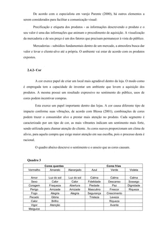 De acordo com o especialista em varejo Parente (2000), há outros elementos a
serem considerados para facilitar a comunicação visual:
Precificação e etiqueta dos produtos - as informações descrevendo o produto e o
seu valor é uma das informações que animam o procedimento de aquisição. A visualização
da mercadoria e de seu preço é um dos fatores que precisam permanecer à vista do público.
Mercadorias - subsídios fundamentais dentro de um mercado, a atmosfera busca dar
valor e levar o cliente-alvo até a própria. O ambiente vai estar de acordo com os produtos
expostos.
2.4.2- Cor
A cor exerce papel de criar um local mais agradável dentro da loja. O modo como
é empregada tem a capacidade de inventar um ambiente que levem a aquisição dos
produtos. A mesma possui um resultado expressivo no sentimento do público, usos de
cores podem incentivar compras.
Esta exerce um papel importante dentro das lojas. A cor causa diferente tipo de
impacto conforme suas vibrações, de acordo com Blessa (2001), combinações de cores
podem trazer o consumidor alvo a prestar mais atenção no produto. Cada segmento é
caracterizado por um tipo de cor, as mais vibrantes indicam um sentimento mais forte,
sendo utilizada para chamar atenção do cliente. As cores suaves proporcionam um clima de
alívio, para aquela compra que exige maior atenção em sua escolha, pois o processo desta é
racional.
O quadro abaixo descreve o sentimento e o anseio que as cores causam.
Quadro 3
Cores quentes Cores frias
Vermelho Amarelo Alaranjado Azul Verde Violeta
Amor Luz do sol Luz do sol Calma Calma Calma
Sexo Calor Calor Fidelidade Descanso Sossego
Coragem Fraqueza Abertura Piedade Paz Dignidade
Perigo Amizade Amizade Masculino Frescor Riqueza
Fogo Alegria Alegria Segurança Crescimento
Pecado Glória Tristeza Leveza
Calor Brilho Riqueza
Vigor Atenção Avante
Meiguice
 
